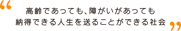 高齢であっても、障がいがあっても納得できる人生を送ることができる社会